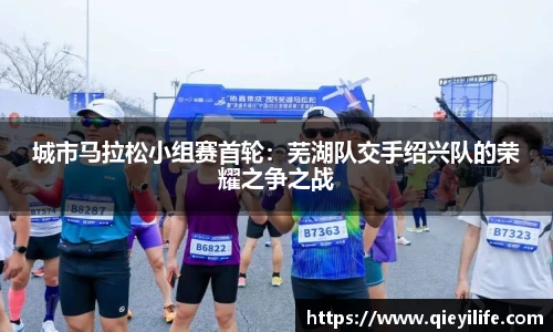 城市马拉松小组赛首轮：芜湖队交手绍兴队的荣耀之争之战